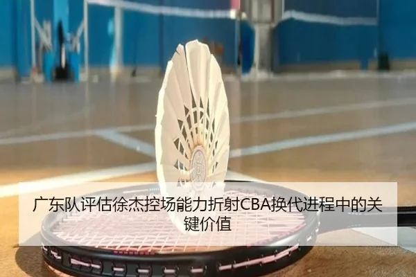 广东队评估徐杰控场能力折射CBA换代进程中的关键价值