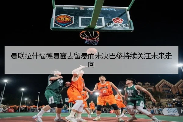 曼联拉什福德夏窗去留悬而未决巴黎持续关注未来走向