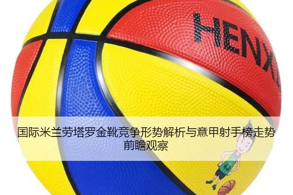 国际米兰劳塔罗金靴竞争形势解析与意甲射手榜走势前瞻观察