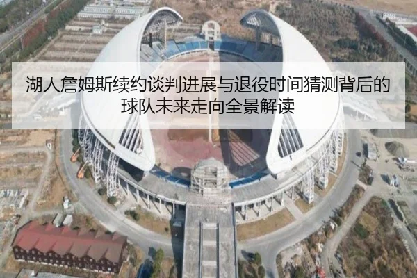 湖人詹姆斯续约谈判进展与退役时间猜测背后的球队未来走向全景解读