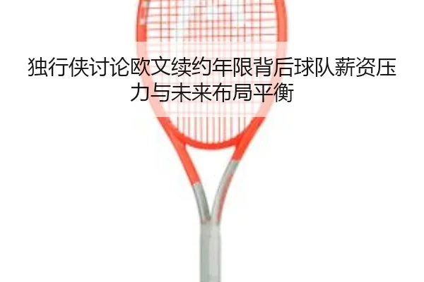 独行侠讨论欧文续约年限背后球队薪资压力与未来布局平衡